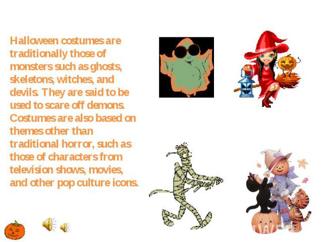 Halloween costumes are traditionally those of monsters such as ghosts, skeletons, witches, and devils. They are said to be used to scare off demons. Costumes are also based on themes other than traditional horror, such as those of characters from te…