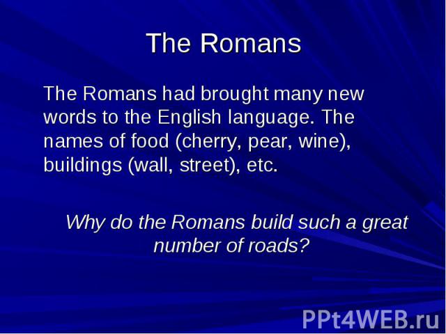 The Romans The Romans had brought many new words to the English language. The names of food (cherry, pear, wine), buildings (wall, street), etc. Why do the Romans build such a great number of roads?