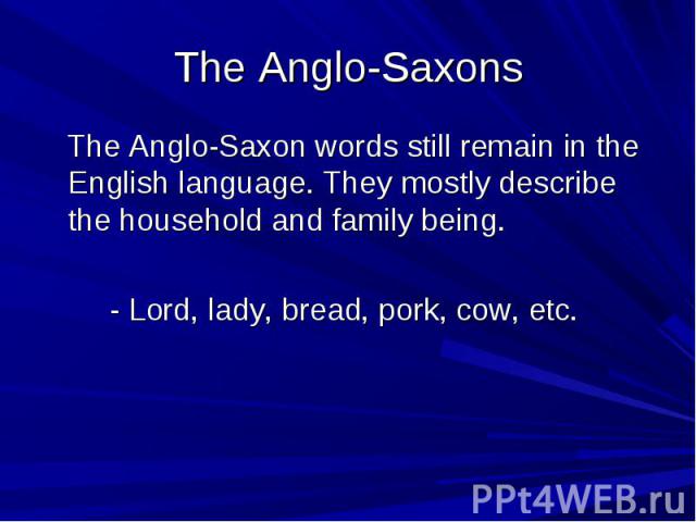 The Anglo-Saxons The Anglo-Saxon words still remain in the English language. They mostly describe the household and family being. - Lord, lady, bread, pork, cow, etc.