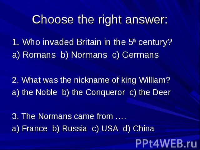 Choose the right answer: 1. Who invaded Britain in the 5th century? a) Romans b) Normans c) Germans 2. What was the nickname of king William? a) the Noble b) the Conqueror c) the Deer 3. The Normans came from …. a) France b) Russia c) USA d) China