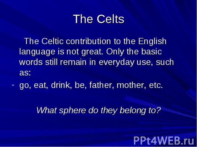 The Celts The Celtic contribution to the English language is not great. Only the basic words still remain in everyday use, such as: go, eat, drink, be, father, mother, etc. What sphere do they belong to?
