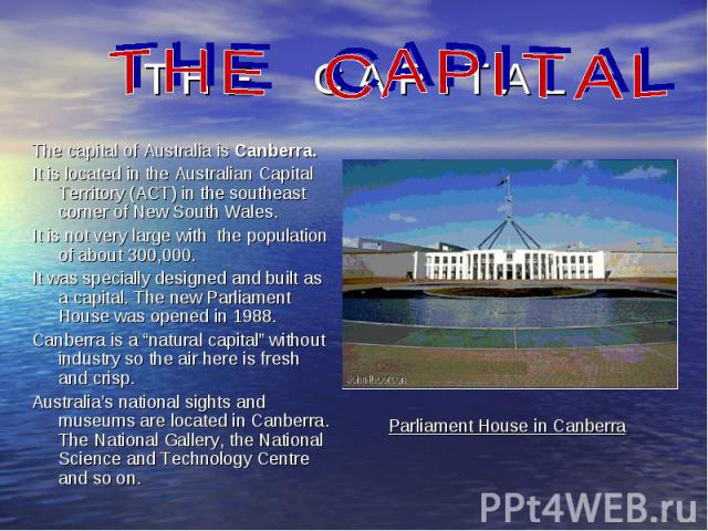 The capital of Australia is Canberra. The capital of Australia is Canberra. It is located in the Australian Capital Territory (ACT) in the southeast corner of New South Wales. It is not very large with the population of about 300,000. It was special…