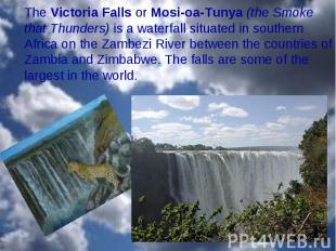 The Victoria Falls or Mosi-oa-Tunya (the Smoke that Thunders) is a waterfall sit