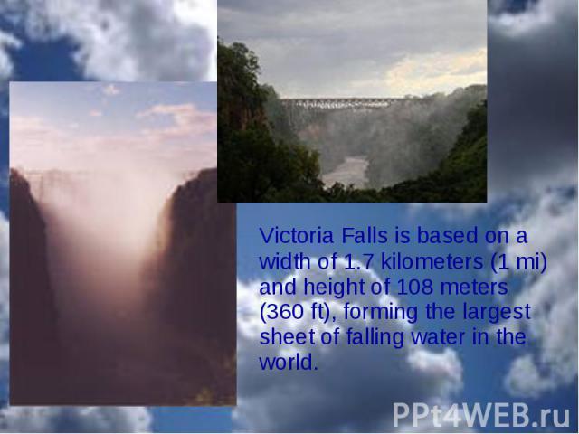 Victoria Falls is based on a width of 1.7 kilometers (1 mi) and height of 108 meters (360 ft), forming the largest sheet of falling water in the world. Victoria Falls is based on a width of 1.7 kilometers (1 mi) and height of 108 mete…