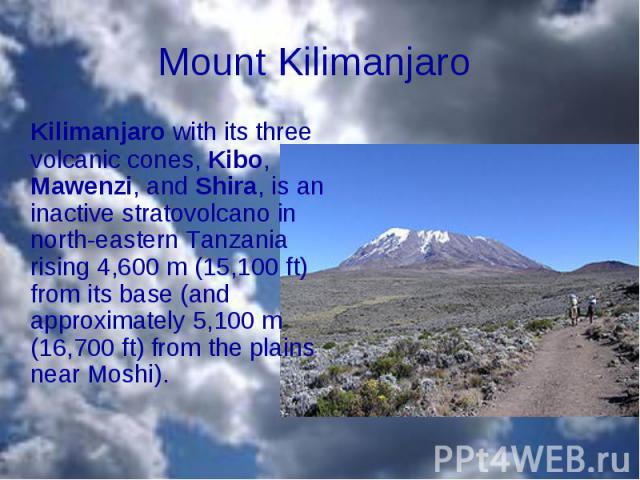 Kilimanjaro with its three volcanic cones, Kibo, Mawenzi, and Shira, is an inactive stratovolcano in north-eastern Tanzania rising 4,600 m (15,100 ft) from its base (and approximately 5,100 m (16,700 ft) from the plains near Mosh…