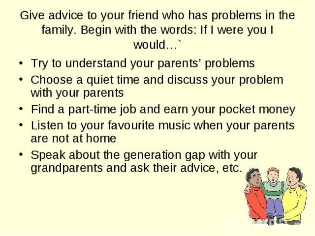 Try to understand your parents’ problems Try to understand your parents’ problems Choose a quiet time and discuss your problem with your parents Find a part-time job and earn your pocket money Listen to your favourite music when your parents are not…