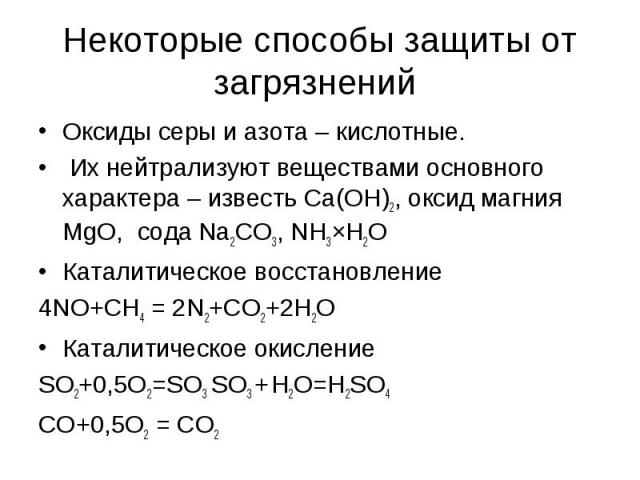 Некоторые способы защиты от загрязнений Оксиды серы и азота – кислотные. Их нейтрализуют веществами основного характера – известь Са(ОН)2, оксид магния MgO, сода Na2CO3, NH3×H2O Каталитическое восстановление 4NO+CH4 = 2N2+CO2+2H2O Каталитическое оки…