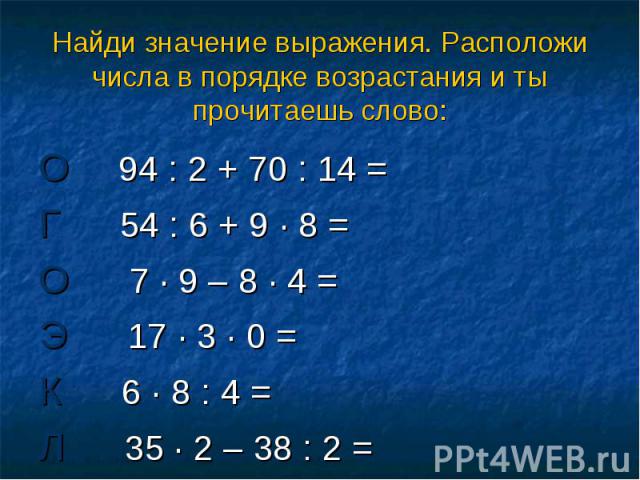 Найди значение выражения. Расположи числа в порядке возрастания и ты прочитаешь слово: О 94 : 2 + 70 : 14 = Г 54 : 6 + 9 · 8 = О 7 · 9 – 8 · 4 = Э 17 · 3 · 0 = К 6 · 8 : 4 = Л 35 · 2 – 38 : 2 =