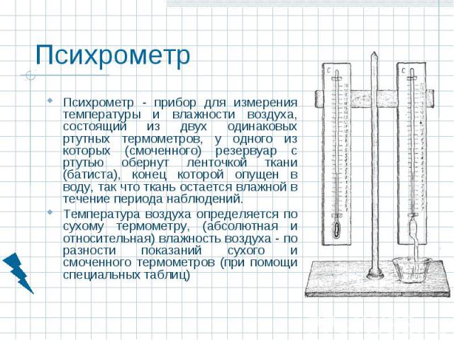 Психрометр - прибор для измерения температуры и влажности воздуха, состоящий из двух одинаковых ртутных термометров, у одного из которых (смоченного) резервуар с ртутью обернут ленточкой ткани (батиста), конец которой опущен в воду, так что ткань ос…
