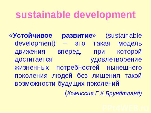 «Устойчивое развитие» (sustainable development) – это такая модель движения вперед, при которой достигается удовлетворение жизненных потребностей нынешнего поколения людей без лишения такой возможности будущих поколений «Устойчивое развитие» (sustai…