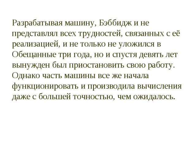 Разрабатывая машину, Бэббидж и не представлял всех трудностей, связанных с её реализацией, и не только не уложился в Обещанные три года, но и спустя девять лет вынужден был приостановить свою работу. Однако часть машины все же начала функционировать…