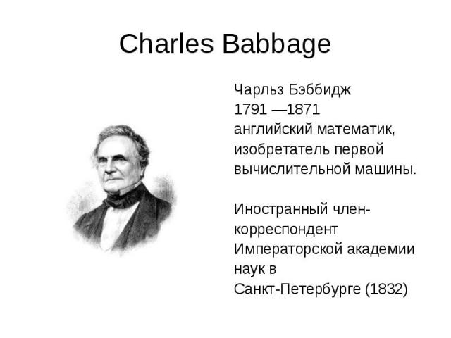 Charles Babbage Чарльз Бэббидж 1791 —1871 английский математик, изобретатель первой вычислительной машины. Иностранный член- корреспондент Императорской академии наук в Санкт-Петербурге (1832)
