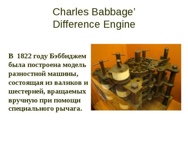 Charles Babbage’ Difference Engine В 1822 году Бэббиджем была построена модель разностной машины, состоящая из валиков и шестерней, вращаемых вручную при помощи специального рычага.