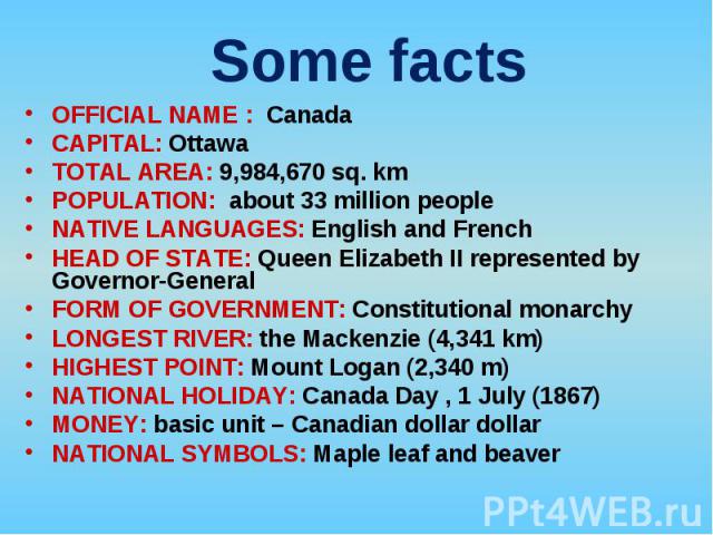 OFFICIAL NAME : Canada OFFICIAL NAME : Canada CAPITAL: Ottawa TOTAL AREA: 9,984,670 sq. km POPULATION: about 33 million people NATIVE LANGUAGES: English and French HEAD OF STATE: Queen Elizabeth II represented by Governor-General FORM OF GOVERNMENT:…