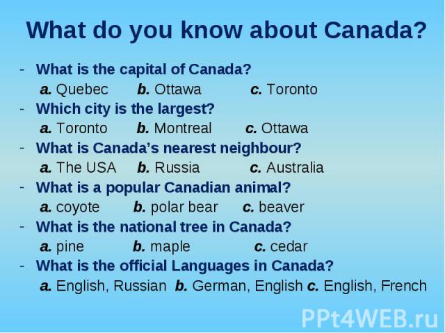 What is the capital of Canada? What is the capital of Canada? a. Quebec b. Ottawa c. Toronto Which city is the largest? a. Toronto b. Montreal c. Ottawa What is Canada’s nearest neighbour? a. The USA b. Russia c. Australia What is a popular Canadian…