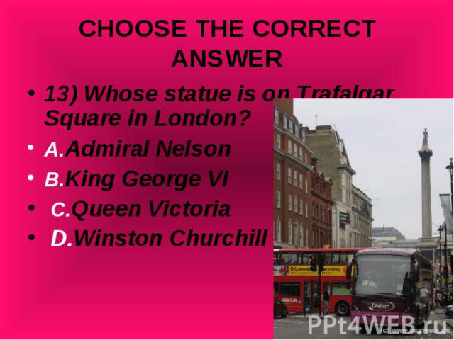 13) Whose statue is on Trafalgar Square in London? 13) Whose statue is on Trafalgar Square in London? A.Admiral Nelson B.King George VI C.Queen Victoria D.Winston Churchill