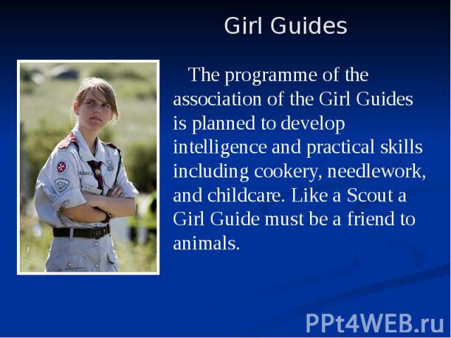 The programme of the association of the Girl Guides is planned to develop intelligence and practical skills including cookery, needlework, and childcare. Like a Scout a Girl Guide must be a friend to animals. The programme of the association of the …