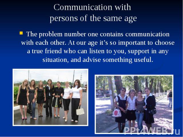 The problem number one contains communication with each other. At our age it’s so important to choose a true friend who can listen to you, support in any situation, and advise something useful. The problem number one contains communication with each…