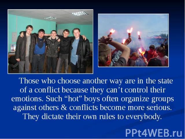 Those who choose another way are in the state of a conflict because they can’t control their emotions. Such “hot” boys often organize groups against others & conflicts become more serious. They dictate their own rules to everybody. Those who cho…