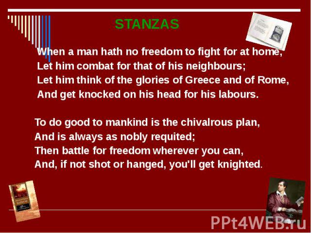 STANZAS STANZAS When a man hath no freedom to fight for at home, Let him combat for that of his neighbours; Let him think of the glories of Greece and of Rome, And get knocked on his head for his labours. To do good to mankind is the chivalrous plan…