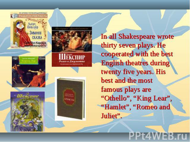 In all Shakespeare wrote thirty seven plays. He cooperated with the best English theatres during twenty five years. His best and the most famous plays are “Othello”, “King Lear”, “Hamlet”, “Romeo and Juliet”.