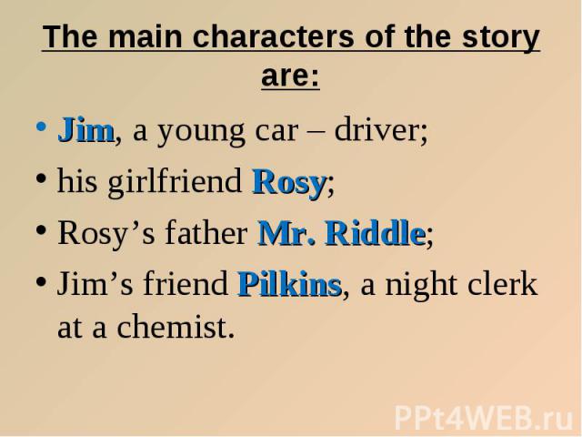 Jim, a young car – driver; Jim, a young car – driver; his girlfriend Rosy; Rosy’s father Mr. Riddle; Jim’s friend Pilkins, a night clerk at a chemist.