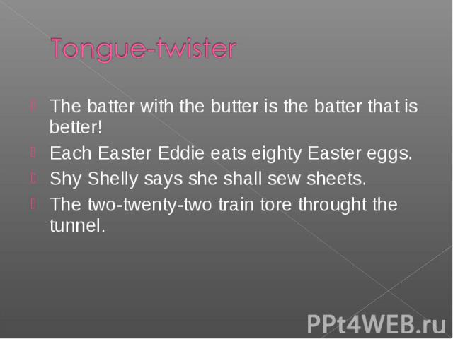 The batter with the butter is the batter that is better! The batter with the butter is the batter that is better! Each Easter Eddie eats eighty Easter eggs. Shy Shelly says she shall sew sheets. The two-twenty-two train tore throught the tunnel.