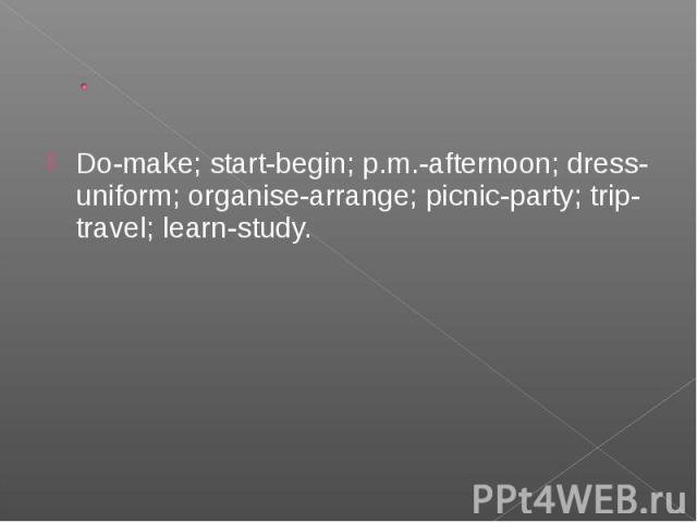 Do-make; start-begin; p.m.-afternoon; dress-uniform; organise-arrange; picnic-party; trip-travel; learn-study. Do-make; start-begin; p.m.-afternoon; dress-uniform; organise-arrange; picnic-party; trip-travel; learn-study.