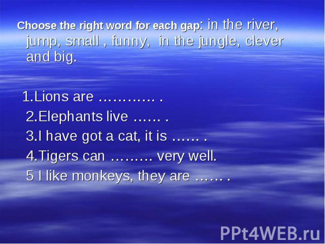 Choose the right word for each gap: in the river, jump, small , funny, in the jungle, clever and big. Choose the right word for each gap: in the river, jump, small , funny, in the jungle, clever and big. 1.Lions are ………… . 2.Elephants live …… . 3.I …