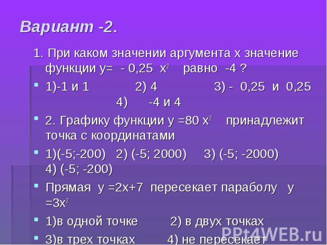 1. При каком значении аргумента х значение функции у= - 0,25 х2 равно -4 ? 1. При каком значении аргумента х значение функции у= - 0,25 х2 равно -4 ? 1)-1 и 1 2) 4 3) - 0,25 и 0,25 4) -4 и 4 2. Графику функции у =80 х2 принадлежит точка с координата…