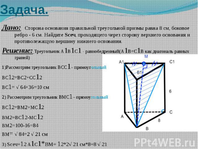 Задача. Дано: Сторона основания правильной треугольной призмы равна 8 см, боковое ребро - 6 см. Найдите Sсеч, проходящего через сторону верхнего основания и противолежащую вершину нижнего основания. Решение: Треугольник A1B1C1 - равнобедренный(A1B=C…