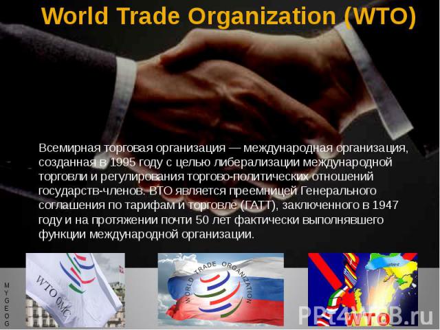 World Trade Organization (WTO) Всемирная торговая организация — международная организация, созданная в 1995 году с целью либерализации международной торговли и регулирования торгово-политических отношений государств-членов. ВТО является преемницей Г…