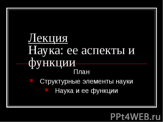 Лекция Наука: ее аспекты и функции План Структурные элементы науки Наука и ее функции