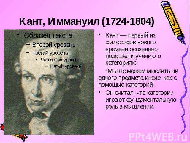 Кант, Иммануил (1724-1804) Кант — первый из философов нового времени осознанно подошел к учению о категориях: “Мы не можем мыслить ни одного предмета иначе, как с помощью категорий”. Он считал, что категории играют фундаментальную роль в мышлении.