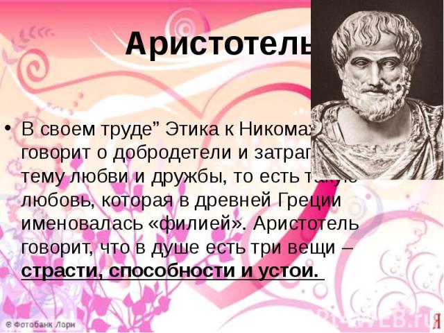 Аристотель В своем труде” Этика к Никомаху” он говорит о добродетели и затрагивает тему любви и дружбы, то есть такую любовь, которая в древней Греции именовалась «филией». Аристотель говорит, что в душе есть три вещи – страсти, способности и устои.
