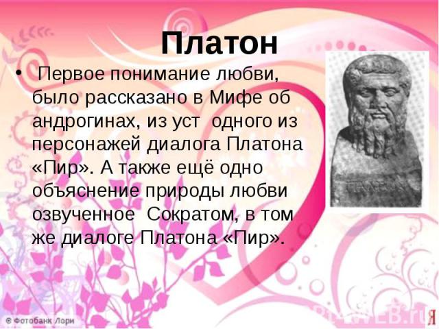 Платон Первое понимание любви, было рассказано в Мифе об андрогинах, из уст одного из персонажей диалога Платона «Пир». А также ещё одно объяснение природы любви озвученное Сократом, в том же диалоге Платона «Пир».