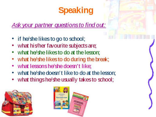 Ask your partner questions to find out: Ask your partner questions to find out: if he/she likes to go to school; what his/her favourite subjects are; what he/she likes to do at the lesson; what he/she likes to do during the break; what lessons he/sh…