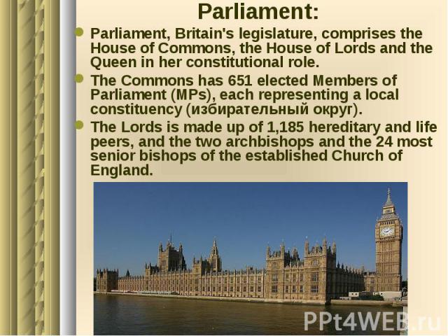 Parliament: Parliament: Parliament, Britain's legislature, comprises the House of Commons, the House of Lords and the Queen in her constitutional role. The Commons has 651 elected Members of Parliament (MPs), each representing a local constituency (…