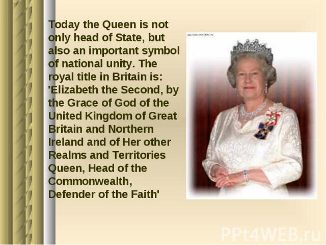 Today the Queen is not only head of State, but also an important symbol of national unity. The royal title in Britain is: 'Elizabeth the Second, by the Grace of God of the United Kingdom of Great Britain and Northern Ireland and of Her other Realms …
