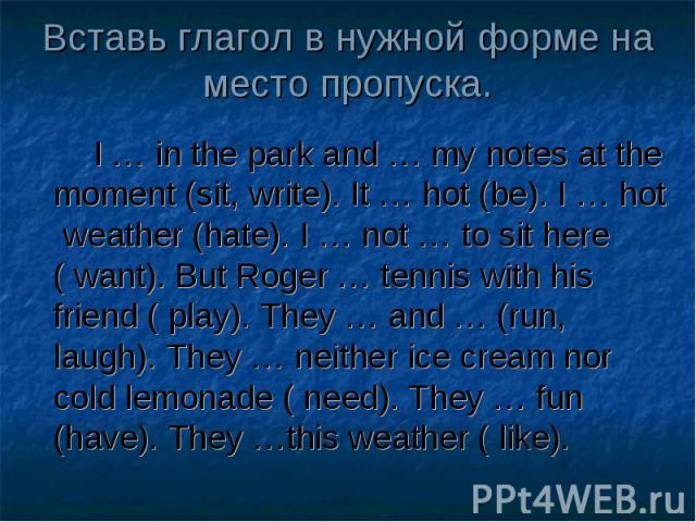 Вставь глагол в нужной форме на место пропуска. I … in the park and … my notes at the moment (sit, write). It … hot (be). I … hot weather (hate). I … not … to sit here ( want). But Roger … tennis with his friend ( play). They … and … (run, laugh). T…