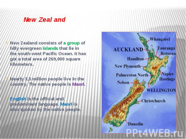 New Zealand New Zealand consists of a group of hilly evergreen islands that lie in the south-west Pacific Ocean. It has got a total area of 269,000 square kilometers. Nearly 3,5 million people live in the country. The native people is Maori. English…