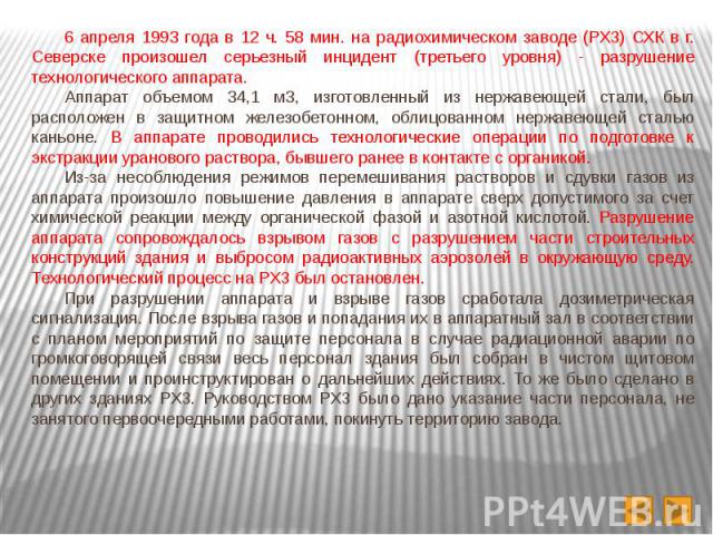 6 апреля 1993 года в 12 ч. 58 мин. на радиохимическом заводе (РХЗ) СХК в г. Северске произошел серьезный инцидент (третьего уровня) - разрушение технологического аппарата. 6 апреля 1993 года в 12 ч. 58 мин. на радиохимическом заводе (РХЗ) СХК в г. С…