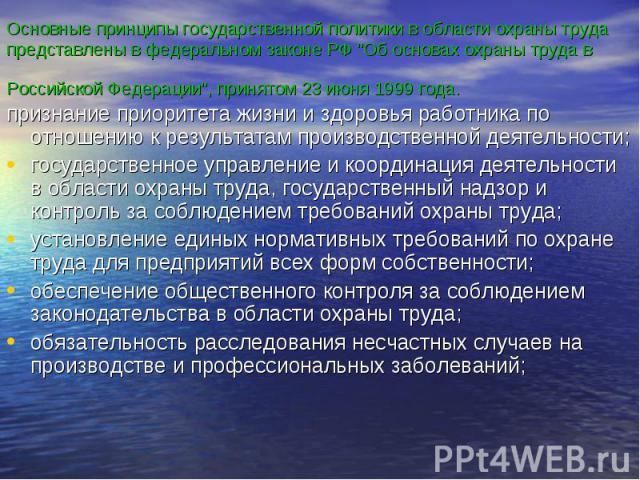 Основные принципы государственной политики в области охраны труда представлены в федеральном законе РФ "Об основах охраны труда в Российской Федерации", принятом 23 июня 1999 года. признание приоритета жизни и здоровья работника по отношен…