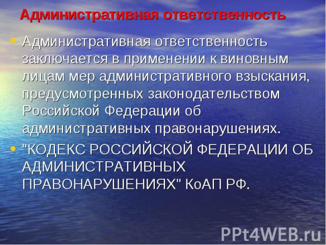 Административная ответственность Административная ответственность заключается в применении к виновным лицам мер административного взыскания, предусмотренных законодательством Российской Федерации об административных правонарушениях. "КОДЕКС РОС…