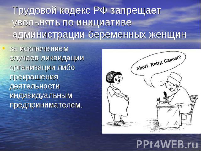 Трудовой кодекс РФ запрещает увольнять по инициативе администрации беременных женщин за исключением случаев ликвидации организации либо прекращения деятельности индивидуальным предпринимателем.