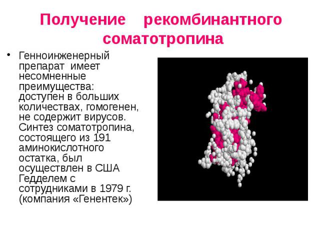 Получение рекомбинантного соматотропина Генноинженерный препарат имеет несомненные преимущества: доступен в больших количествах, гомогенен, не содержит вирусов. Синтез cоматотропина, состоящего из 191 аминокислотного остатка, был осуществлен в США Г…
