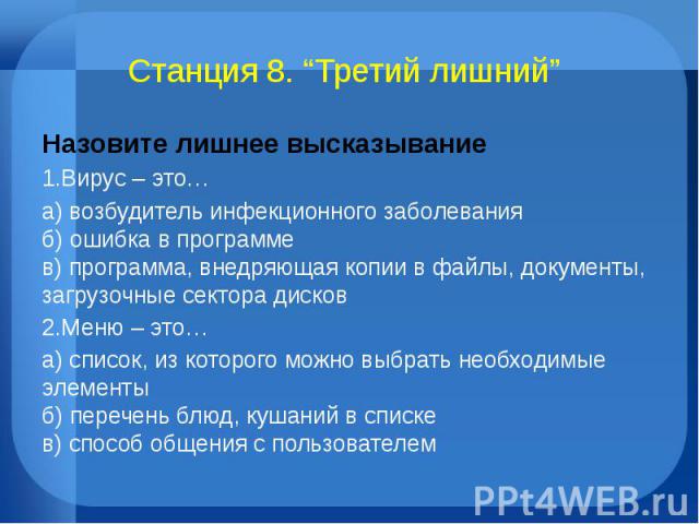 Станция 8. “Третий лишний” Назовите лишнее высказывание1.Вирус – это…а) возбудитель инфекционного заболеванияб) ошибка в программев) программа, внедряющая копии в файлы, документы, загрузочные сектора дисков2.Меню – это…а) список, из которого можно …