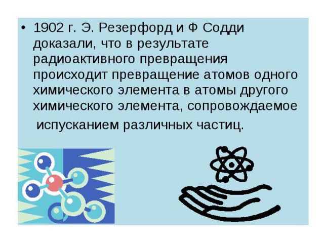 1902 г. Э. Резерфорд и Ф Содди доказали, что в результате радиоактивного превращения происходит превращение атомов одного химического элемента в атомы другого химического элемента, сопровождаемое 1902 г. Э. Резерфорд и Ф Содди доказали, что в резуль…