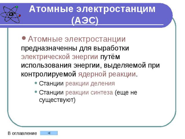 Атомные электростанцим (АЭС) Атомные электростанции предназначенны для выработки электрической энергии путём использования энергии, выделяемой при контролируемой ядерной реакции. Станции реакции деления Станции реакции синтеза (еще не существуют)