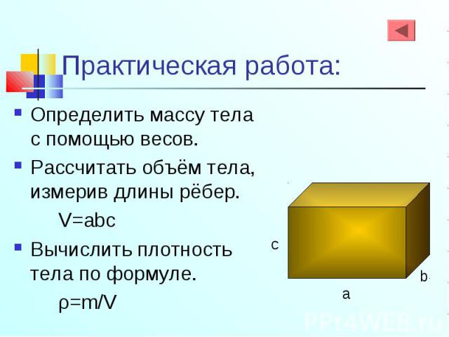 Определить массу тела с помощью весов. Определить массу тела с помощью весов. Рассчитать объём тела, измерив длины рёбер. V=abc Вычислить плотность тела по формуле. ρ=m/V